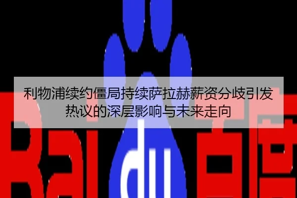 利物浦续约僵局持续萨拉赫薪资分歧引发热议的深层影响与未来走向