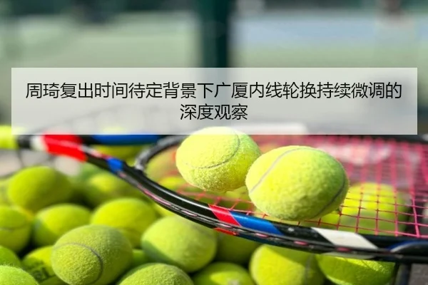 周琦复出时间待定背景下广厦内线轮换持续微调的深度观察