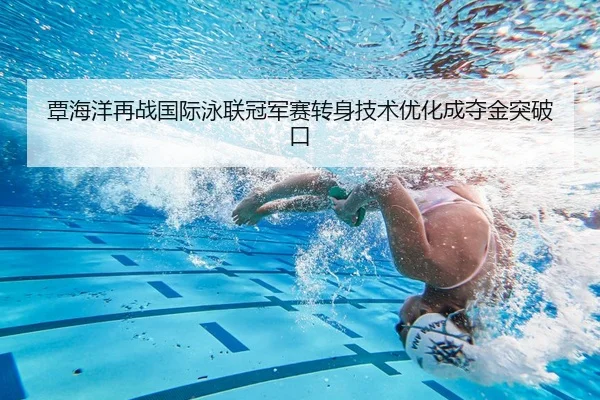 覃海洋再战国际泳联冠军赛转身技术优化成夺金突破口