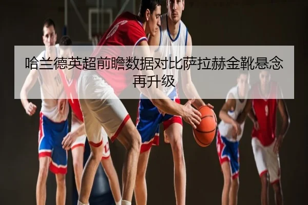 哈兰德英超前瞻数据对比萨拉赫金靴悬念再升级