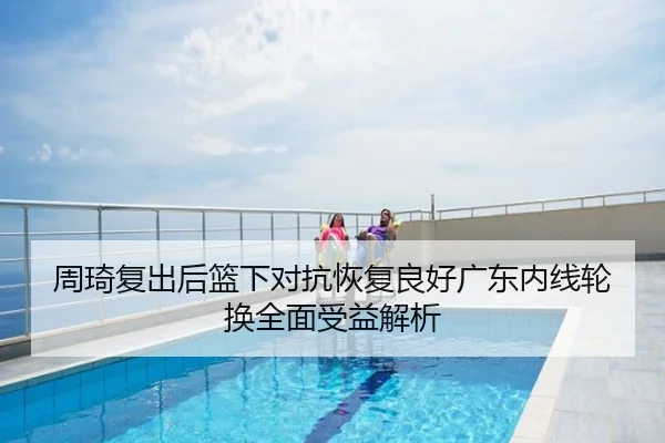 周琦复出后篮下对抗恢复良好广东内线轮换全面受益解析